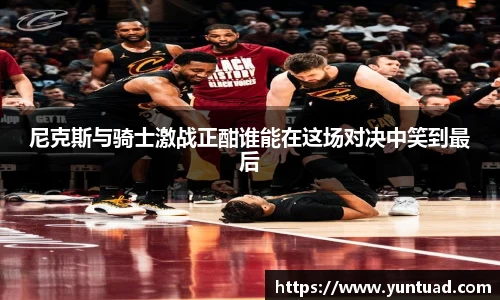 尼克斯与骑士激战正酣谁能在这场对决中笑到最后
