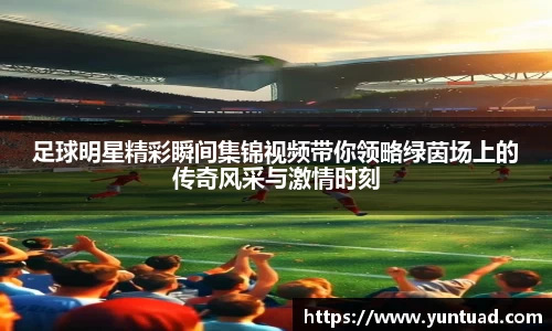 足球明星精彩瞬间集锦视频带你领略绿茵场上的传奇风采与激情时刻