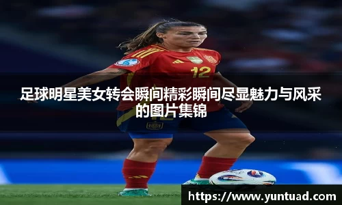 足球明星美女转会瞬间精彩瞬间尽显魅力与风采的图片集锦