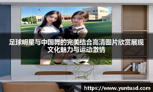 足球明星与中国舞的完美结合高清图片欣赏展现文化魅力与运动激情